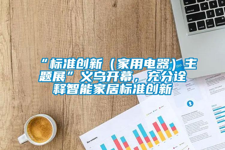 “標準創(chuàng)新（家用電器）主題展”義烏開幕，充分詮釋智能家居標準創(chuàng)新