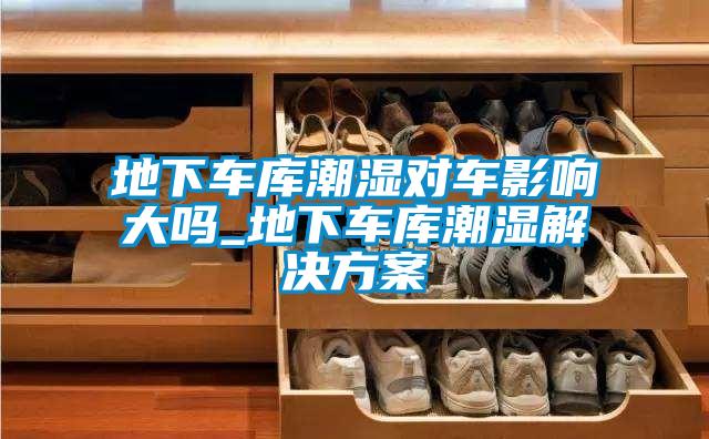 地下車庫(kù)潮濕對(duì)車影響大嗎_地下車庫(kù)潮濕解決方案