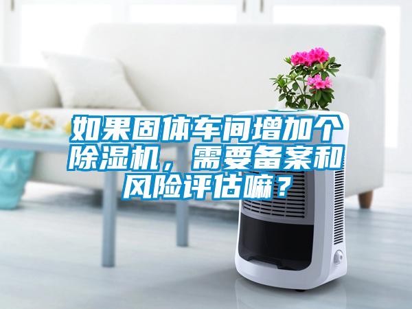 如果固體車間增加個(gè)除濕機(jī)，需要備案和風(fēng)險(xiǎn)評(píng)估嘛？